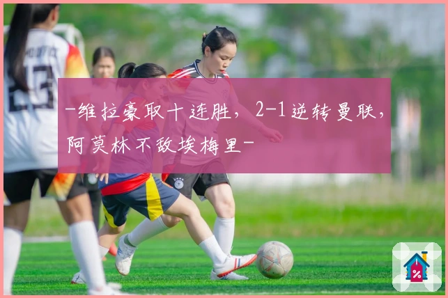 -维拉豪取十连胜，2-1逆转曼联，阿莫林不敌埃梅里-