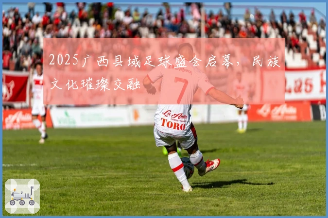 2025广西县域足球盛会启幕，民族文化璀璨交融