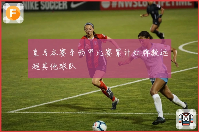 皇马本赛季西甲比赛累计红牌数远超其他球队