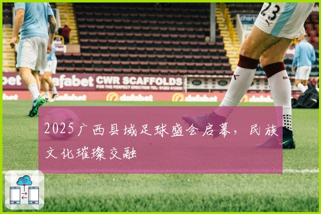 2025广西县域足球盛会启幕，民族文化璀璨交融